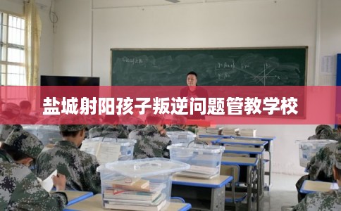 盐城射阳孩子叛逆问题管教学校 盐城射阳孩子叛逆问题管教学校