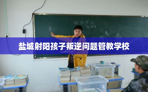 盐城射阳孩子叛逆问题管教学校 盐城射阳孩子叛逆问题管教学校