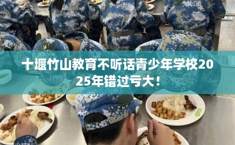 十堰竹山教育不听话青少年学校2025年错过亏大！