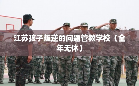 江苏孩子叛逆的问题管教学校(全年无休) 江苏孩子叛逆的问题管教学校(全年无休)