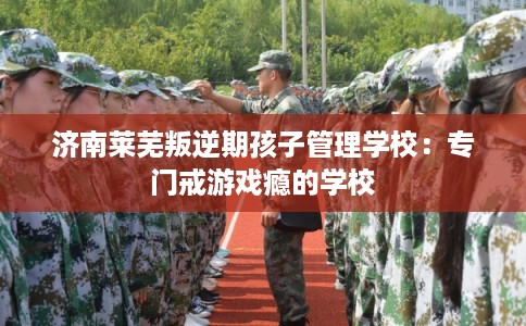 济南莱芜叛逆期孩子管理学校：专门戒游戏瘾的学校