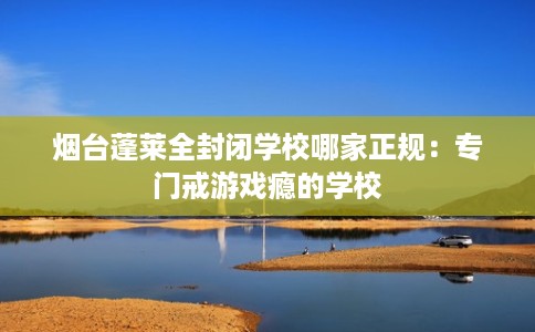 烟台蓬莱全封闭学校哪家正规：专门戒游戏瘾的学校