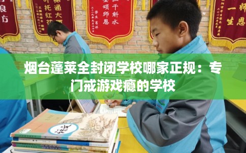 烟台蓬莱全封闭学校哪家正规：专门戒游戏瘾的学校