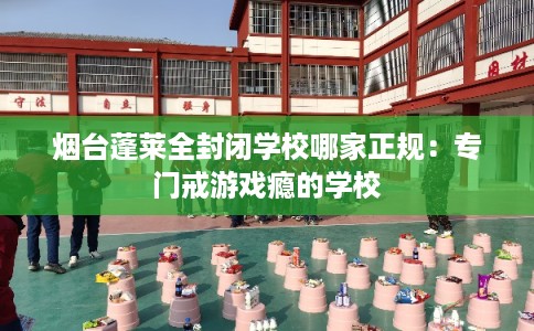 烟台蓬莱全封闭学校哪家正规：专门戒游戏瘾的学校