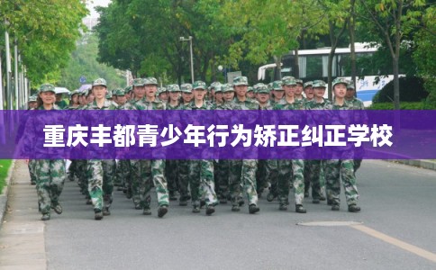 重庆丰都青少年行为矫正纠正学校