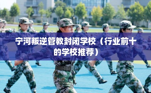 宁河叛逆管教封闭学校（行业前十的学校推荐）