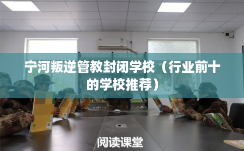 宁河叛逆管教封闭学校（行业前十的学校推荐）