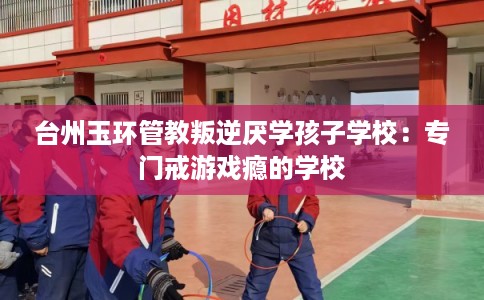 台州玉环管教叛逆厌学孩子学校：专门戒游戏瘾的学校