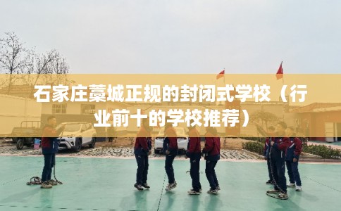 石家庄藁城正规的封闭式学校（行业前十的学校推荐）