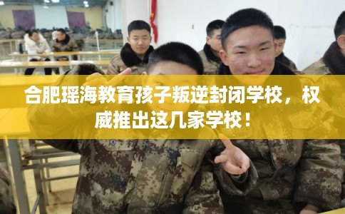 合肥瑶海教育孩子叛逆封闭学校，权威推出这几家学校！
