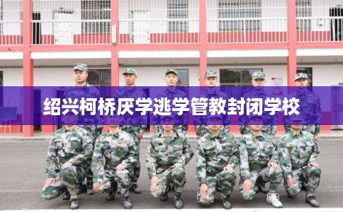 绍兴柯桥厌学逃学管教封闭学校