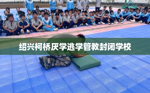 绍兴柯桥厌学逃学管教封闭学校
