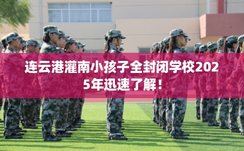 连云港灌南小孩子全封闭学校2025年迅速了解！