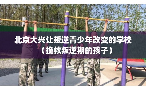北京大兴让叛逆青少年改变的学校（挽救叛逆期的孩子）