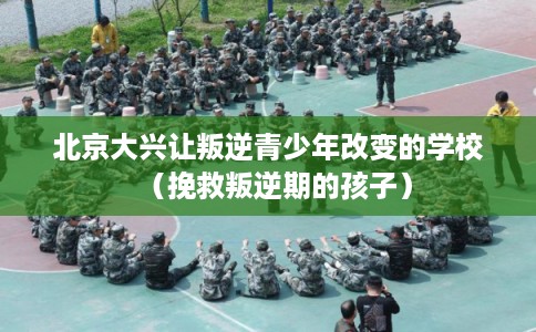 北京大兴让叛逆青少年改变的学校（挽救叛逆期的孩子）