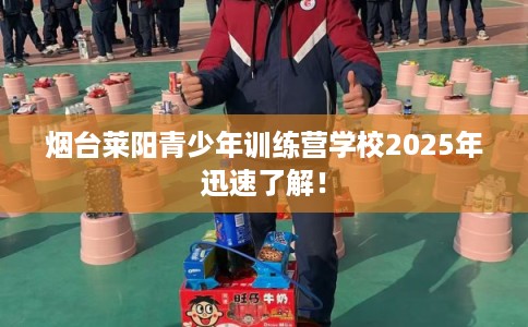 烟台莱阳青少年训练营学校2025年迅速了解! 烟台莱阳青少年训练营学校2025年迅速了解!