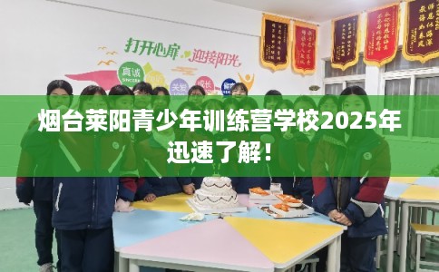烟台莱阳青少年训练营学校2025年迅速了解！