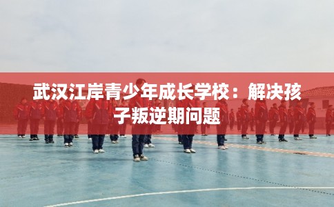 武汉江岸青少年成长学校：解决孩子叛逆期问题