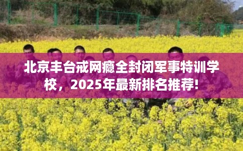 北京丰台戒网瘾全封闭军事特训学校，2025年最新排名推荐!