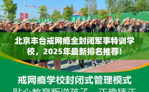北京丰台戒网瘾全封闭军事特训学校，2025年最新排名推荐!