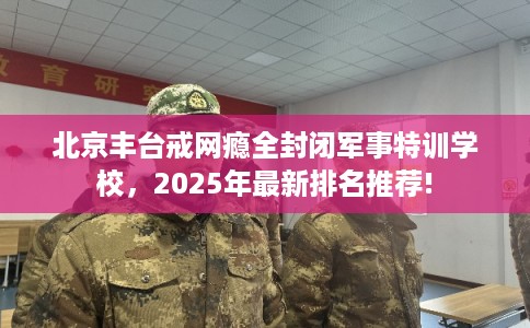 北京丰台戒网瘾全封闭军事特训学校，2025年最新排名推荐!