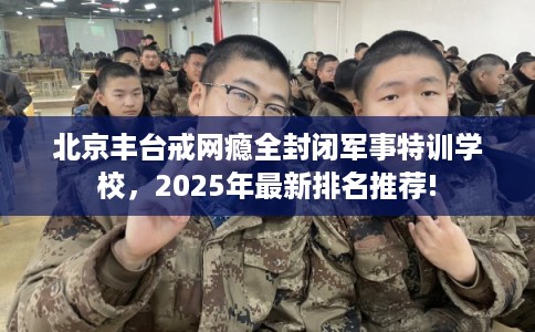 北京丰台戒网瘾全封闭军事特训学校，2025年最新排名推荐!