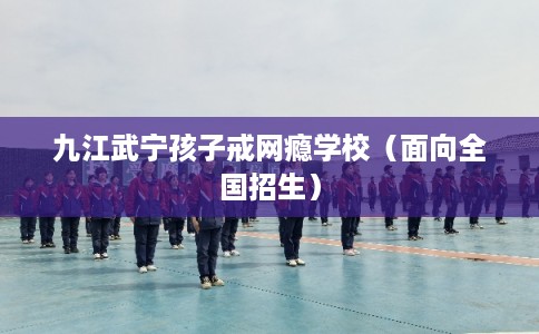 九江武宁孩子戒网瘾学校（面向全国招生）