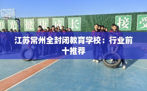 江苏常州全封闭教育学校：行业前十推荐