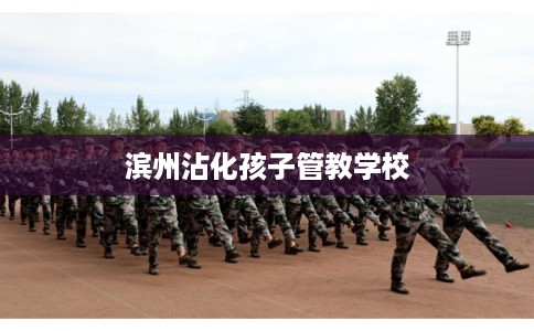 滨州沾化孩子管教学校