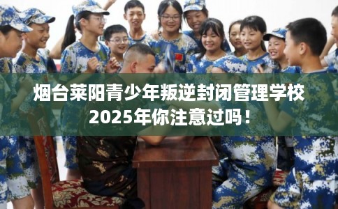烟台莱阳青少年叛逆封闭管理学校2025年你注意过吗！