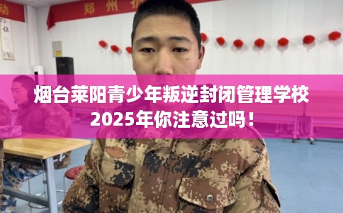 烟台莱阳青少年叛逆封闭管理学校2025年你注意过吗！