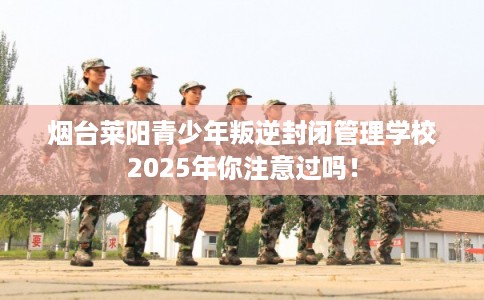 烟台莱阳青少年叛逆封闭管理学校2025年你注意过吗！