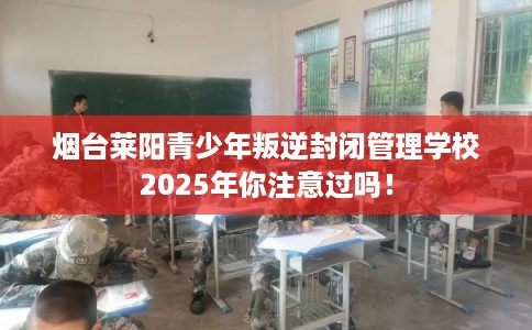 烟台莱阳青少年叛逆封闭管理学校2025年你注意过吗！