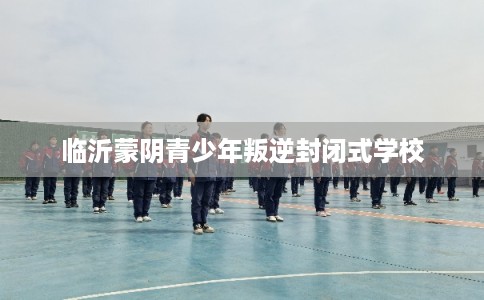 临沂蒙阴青少年叛逆封闭式学校