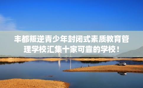 丰都叛逆青少年封闭式素质教育管理学校汇集十家可靠的学校！