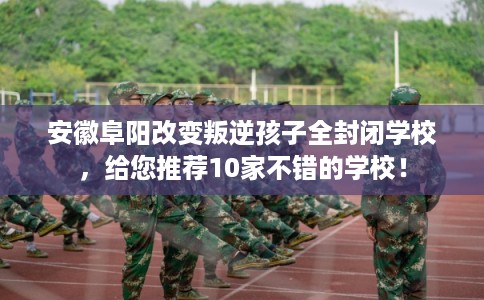 安徽阜阳改变叛逆孩子全封闭学校，给您推荐10家不错的学校！