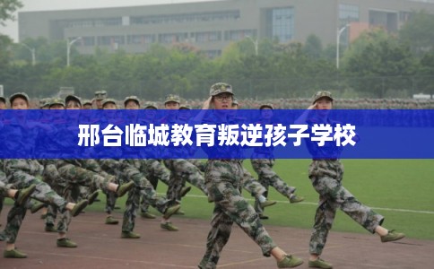 邢台临城教育叛逆孩子学校