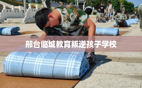 邢台临城教育叛逆孩子学校