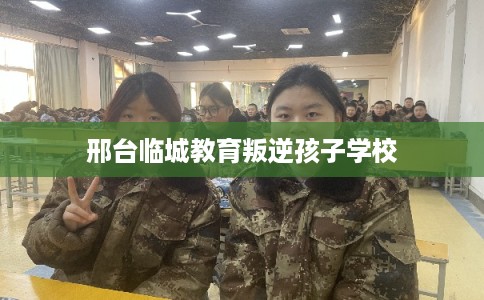 邢台临城教育叛逆孩子学校