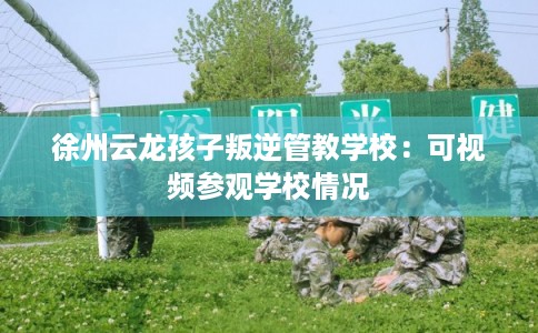 徐州云龙孩子叛逆管教学校：可视频参观学校情况