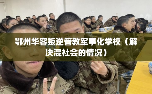 鄂州华容叛逆管教军事化学校（解决混社会的情况）