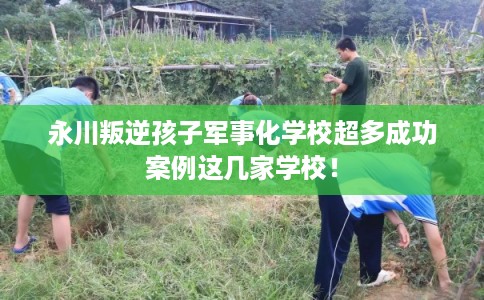 永川叛逆孩子军事化学校超多成功案例这几家学校！