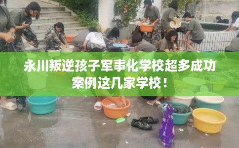 永川叛逆孩子军事化学校超多成功案例这几家学校！