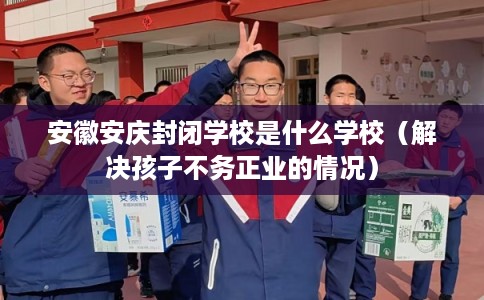安徽安庆封闭学校是什么学校（解决孩子不务正业的情况）