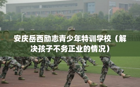 安庆岳西励志青少年特训学校（解决孩子不务正业的情况）