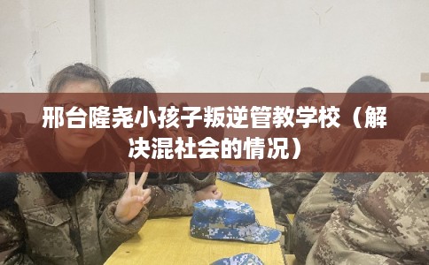 邢台隆尧小孩子叛逆管教学校（解决混社会的情况）