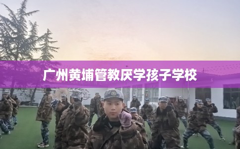 广州黄埔管教厌学孩子学校