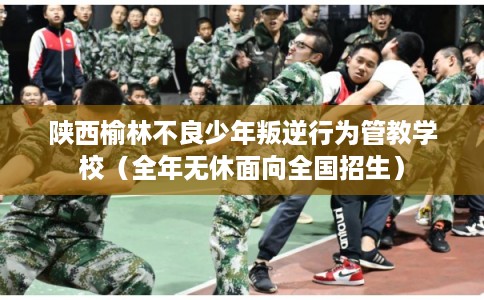 陕西榆林不良少年叛逆行为管教学校（全年无休面向全国招生）