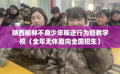 陕西榆林不良少年叛逆行为管教学校（全年无休面向全国招生）