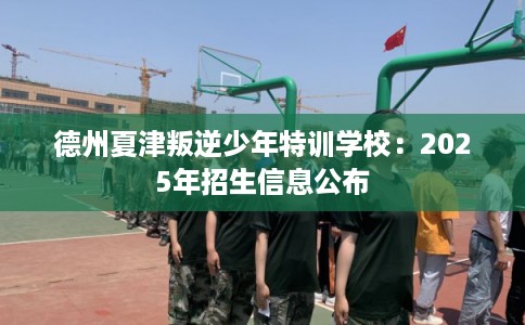 德州夏津叛逆少年特训学校:2025年招生信息公布 德州夏津叛逆少年特训学校:2025年招生信息公布